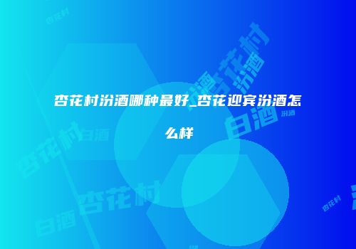 杏花村汾酒哪种最好_杏花迎宾汾酒怎么样