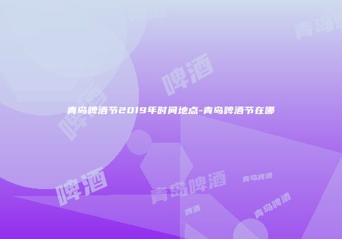 青岛啤酒节2019年时间地点-青岛啤酒节在哪