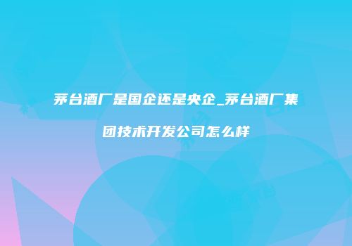 茅台酒厂是国企还是央企_茅台酒厂集团技术开发公司怎么样