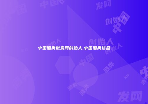 中国酒类批发网创始人,中国酒类排名