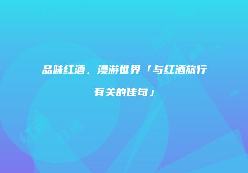 品味红酒，漫游世界「与红酒旅行有关的佳句」