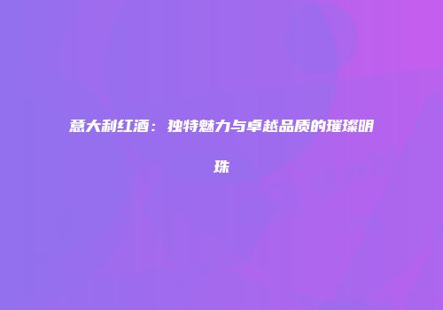 意大利红酒：独特魅力与卓越品质的璀璨明珠