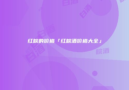红皖的价格「红皖酒价格大全」