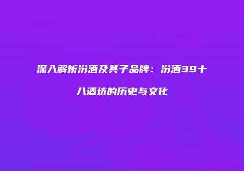 深入解析汾酒及其子品牌：汾酒39十八酒坊的历史与文化