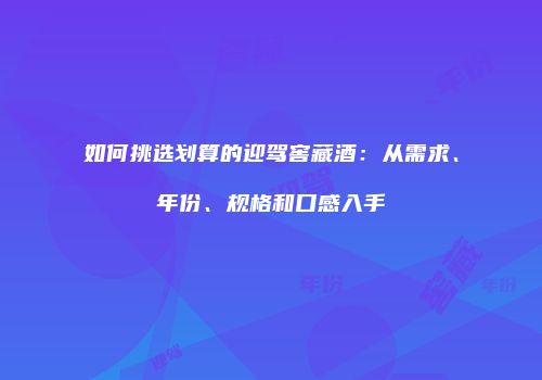 如何挑选划算的迎驾窖藏酒：从需求、年份、规格和口感入手