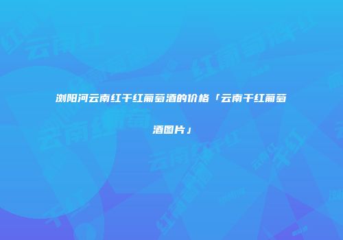 浏阳河云南红干红葡萄酒的价格「云南干红葡萄酒图片」