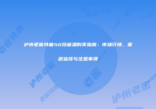 泸州老窖特曲50珍藏酒购买指南：市场行情、渠道选择与注意事项