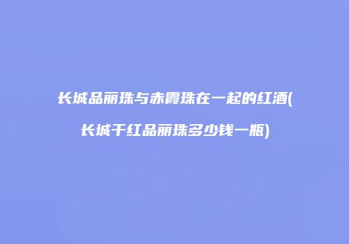 长城品丽珠与赤霞珠在一起的红酒(长城干红品丽珠多少钱一瓶)