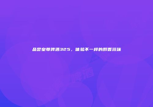 品尝皇尊啤酒325，体验不一样的醇香滋味