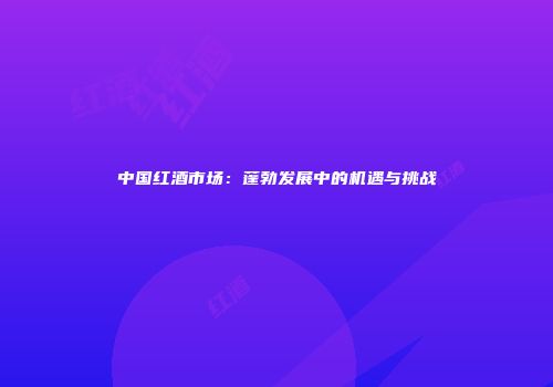中国红酒市场：蓬勃发展中的机遇与挑战
