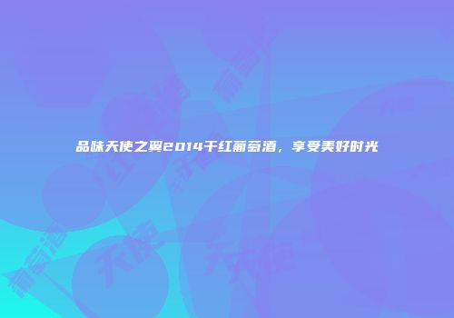 品味天使之翼2014干红葡萄酒，享受美好时光