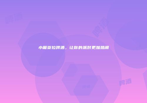 小厢货拉啤酒，让你的派对更加热闹