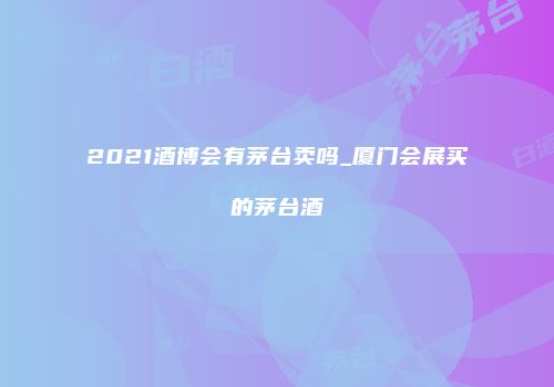2021酒博会有茅台卖吗_厦门会展买的茅台酒