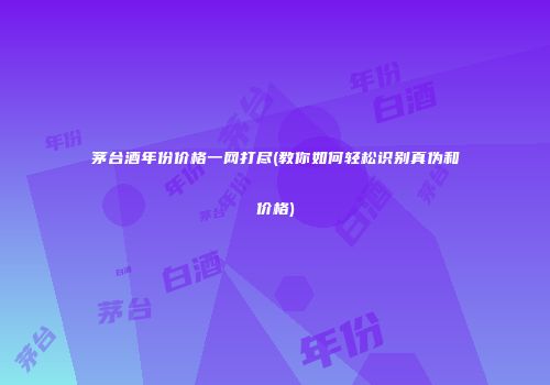 茅台酒年份价格一网打尽(教你如何轻松识别真伪和价格)