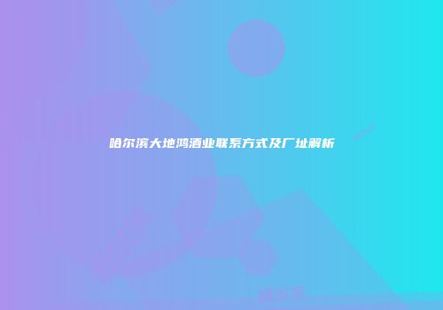 哈尔滨大地鸿酒业联系方式及厂址解析