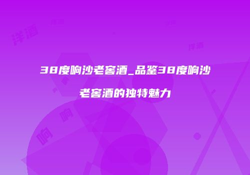 38度响沙老窖酒_品鉴38度响沙老窖酒的独特魅力