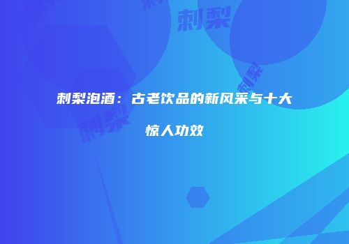 刺梨泡酒：古老饮品的新风采与十大惊人功效