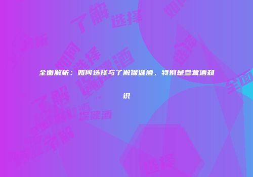 全面解析：如何选择与了解保健酒，特别是参茸酒知识
