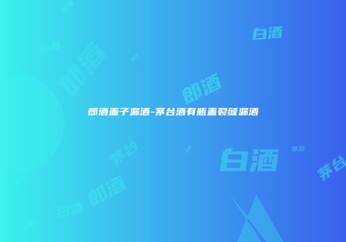 郎酒盖子漏酒-茅台酒有瓶盖裂缝漏酒