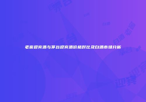 老窖迎宾酒与茅台迎宾酒价格对比及白酒市场分析