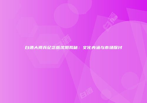 白酒大阅兵纪念版沈阳揭秘：文化内涵与市场探讨