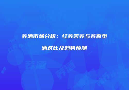 荞酒市场分析：红荞苦荞与荞香型酒对比及趋势预测