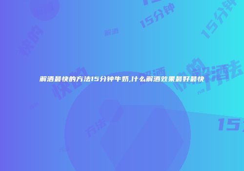 解酒最快的方法15分钟牛奶,什么解酒效果最好最快