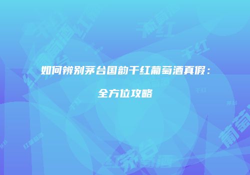 如何辨别茅台国韵干红葡萄酒真假：全方位攻略