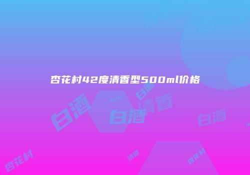 杏花村42度清香型500ml价格