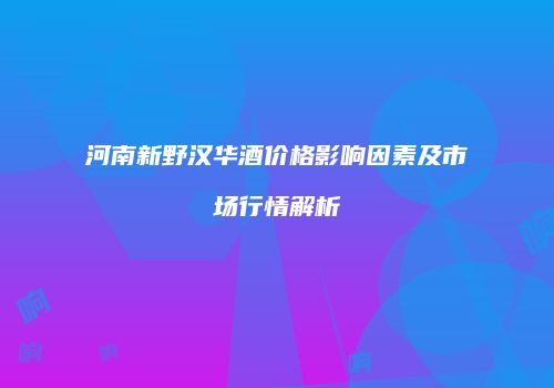 河南新野汉华酒价格影响因素及市场行情解析