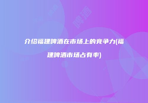 介绍福建啤酒在市场上的竞争力(福建啤酒市场占有率)