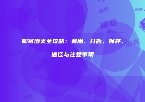 邮寄酒类全攻略：费用、开瓶、保存、途径与注意事项