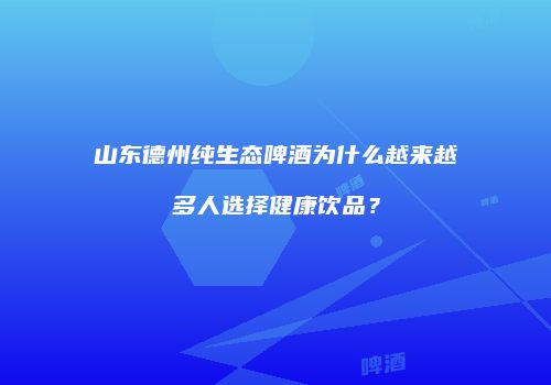 山东德州纯生态啤酒为什么越来越多人选择健康饮品？