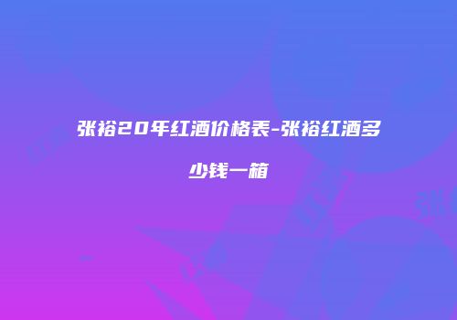 张裕20年红酒价格表-张裕红酒多少钱一箱