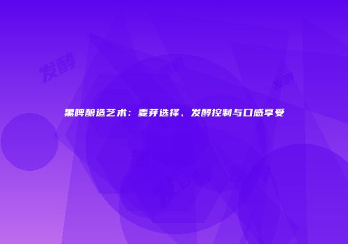 黑啤酿造艺术：麦芽选择、发酵控制与口感享受
