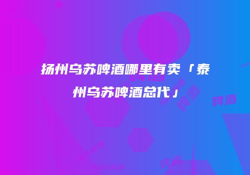 扬州乌苏啤酒哪里有卖「泰州乌苏啤酒总代」
