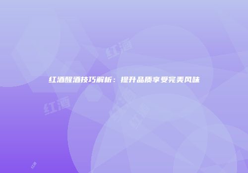红酒醒酒技巧解析：提升品质享受完美风味