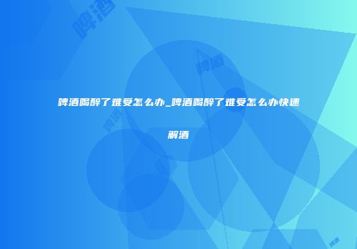 啤酒喝醉了难受怎么办_啤酒喝醉了难受怎么办快速解酒