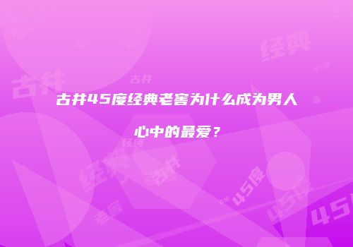 古井45度经典老窖为什么成为男人心中的最爱？