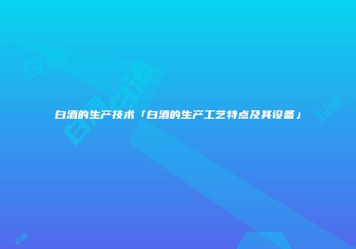 白酒的生产技术「白酒的生产工艺特点及其设备」