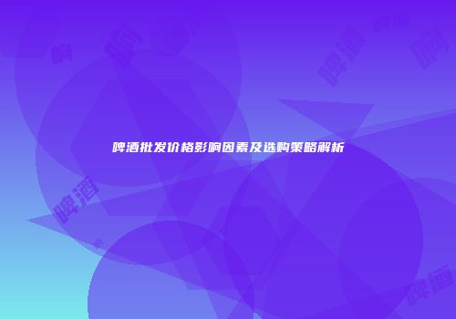 啤酒批发价格影响因素及选购策略解析