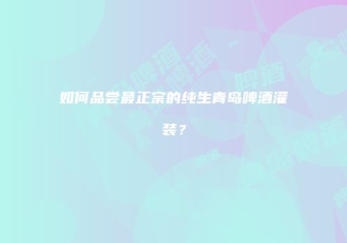 如何品尝最正宗的纯生青岛啤酒灌装？