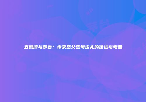 五粮液与茅台：未来岳父岳母送礼的佳选与考量