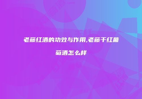 老藤红酒的功效与作用,老藤干红葡萄酒怎么样