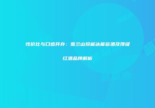 性价比与口感并存：雪兰山珍藏冰葡萄酒及顶级红酒品牌解析