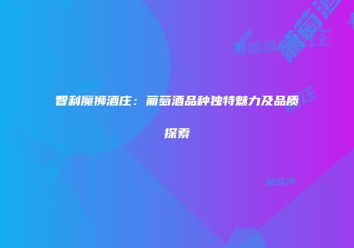 智利魔狮酒庄：葡萄酒品种独特魅力及品质探索