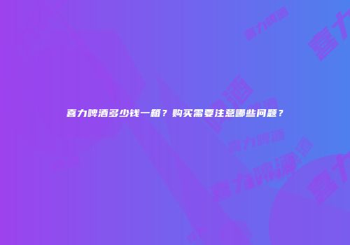喜力啤酒多少钱一箱？购买需要注意哪些问题？