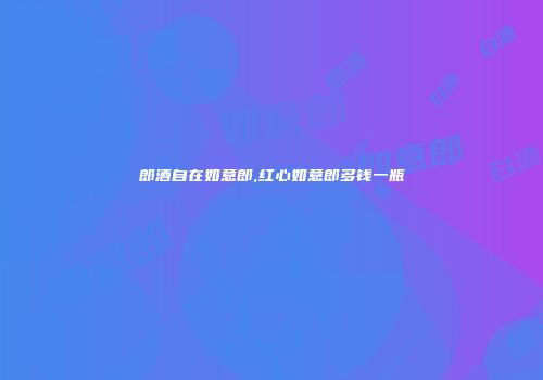 郎酒自在如意郎,红心如意郎多钱一瓶