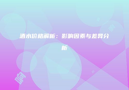 酒水价格解析：影响因素与差异分析