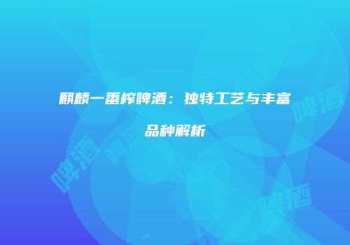 麒麟一番榨啤酒：独特工艺与丰富品种解析
